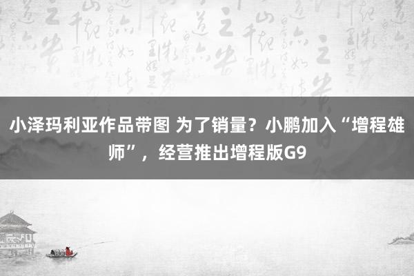 小泽玛利亚作品带图 为了销量？小鹏加入“增程雄师”，经营推出增程版G9