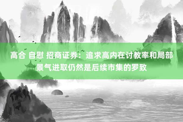 高合 自慰 招商证券：追求高内在讨教率和局部景气进取仍然是后续市集的罗致