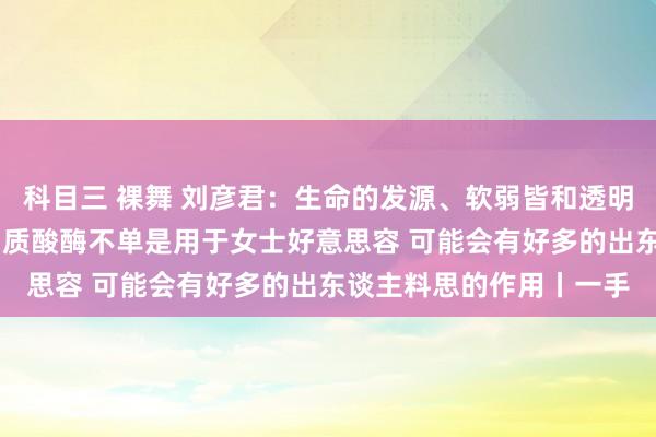 科目三 裸舞 刘彦君：生命的发源、软弱皆和透明质酸酶谋划系 改日透明质酸酶不单是用于女士好意思容 可能会有好多的出东谈主料思的作用丨一手