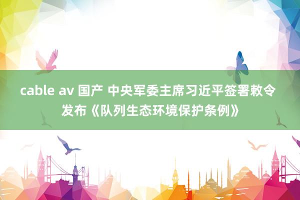 cable av 国产 中央军委主席习近平签署敕令 发布《队列生态环境保护条例》