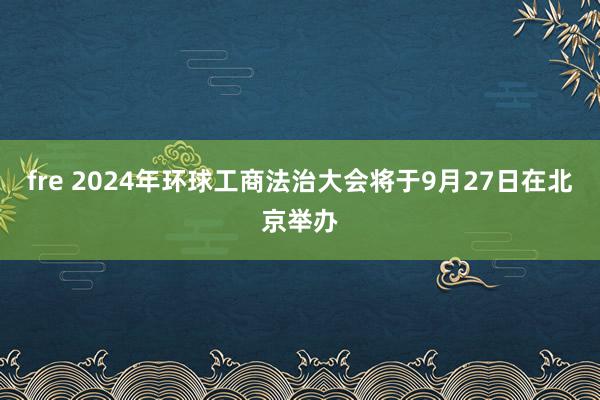 fre 2024年环球工商法治大会将于9月27日在北京举办