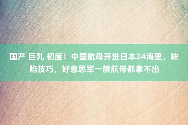 国产 巨乳 初度！中国航母开进日本24海里，缺陷技巧，好意思军一艘航母都拿不出