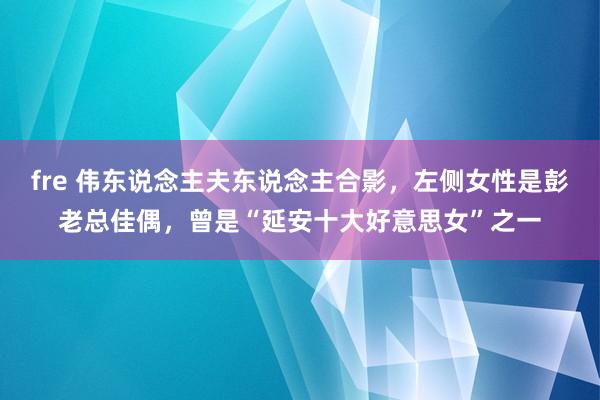 fre 伟东说念主夫东说念主合影，左侧女性是彭老总佳偶，曾是“延安十大好意思女”之一