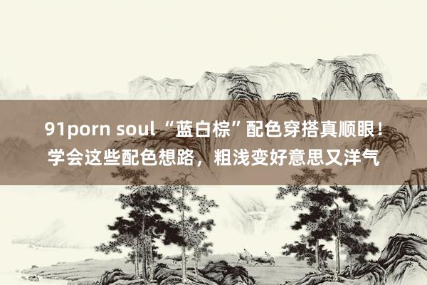 91porn soul “蓝白棕”配色穿搭真顺眼！学会这些配色想路，粗浅变好意思又洋气