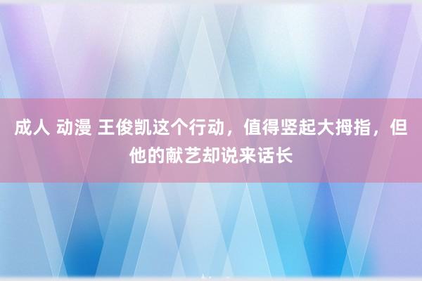 成人 动漫 王俊凯这个行动，值得竖起大拇指，但他的献艺却说来话长