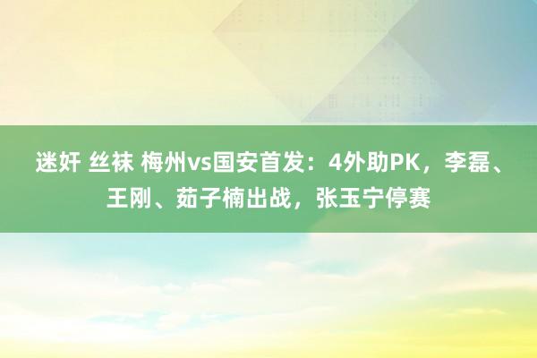 迷奸 丝袜 梅州vs国安首发：4外助PK，李磊、王刚、茹子楠出战，张玉宁停赛