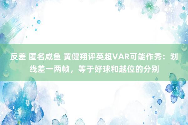 反差 匿名咸鱼 黄健翔评英超VAR可能作秀：划线差一两帧，等于好球和越位的分别