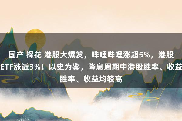 国产 探花 港股大爆发，哔哩哔哩涨超5%，港股互联网ETF涨近3%！以史为鉴，降息周期中港股胜率、收益均较高