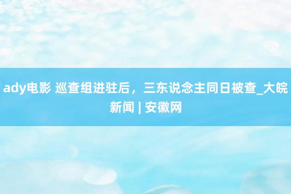 ady电影 巡查组进驻后，三东说念主同日被查_大皖新闻 | 安徽网