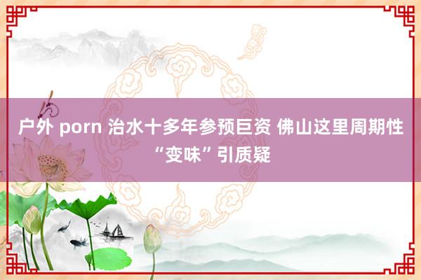 户外 porn 治水十多年参预巨资 佛山这里周期性“变味”引质疑