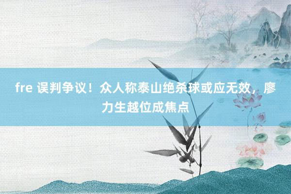 fre 误判争议！众人称泰山绝杀球或应无效，廖力生越位成焦点