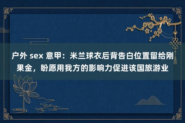 户外 sex 意甲：米兰球衣后背告白位置留给刚果金，盼愿用我方的影响力促进该国旅游业