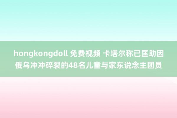 hongkongdoll 免费视频 卡塔尔称已匡助因俄乌冲冲碎裂的48名儿童与家东说念主团员