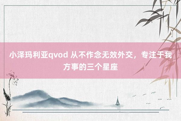 小泽玛利亚qvod 从不作念无效外交，专注于我方事的三个星座