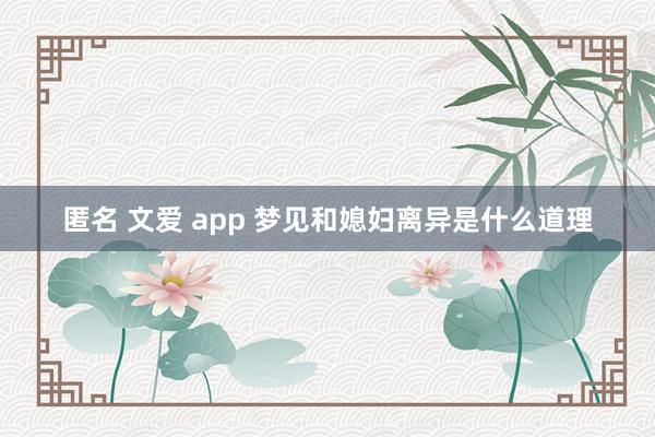 匿名 文爱 app 梦见和媳妇离异是什么道理