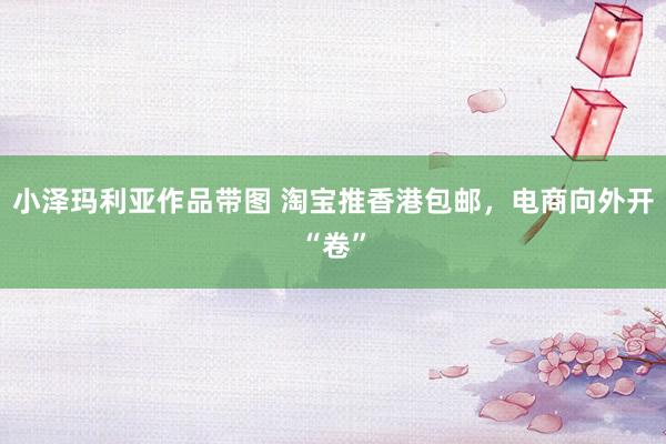 小泽玛利亚作品带图 淘宝推香港包邮，电商向外开“卷”