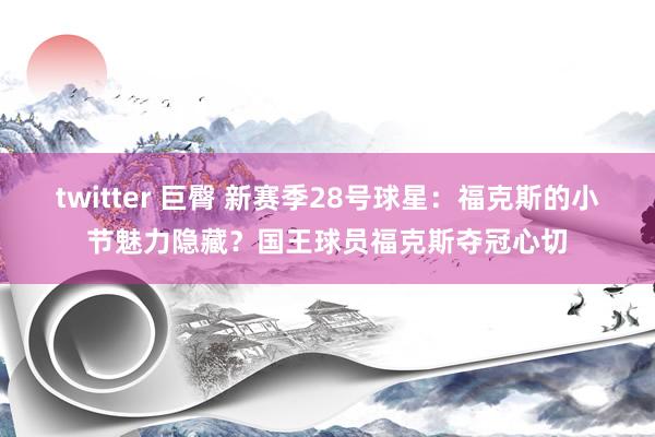 twitter 巨臀 新赛季28号球星：福克斯的小节魅力隐藏？国王球员福克斯夺冠心切