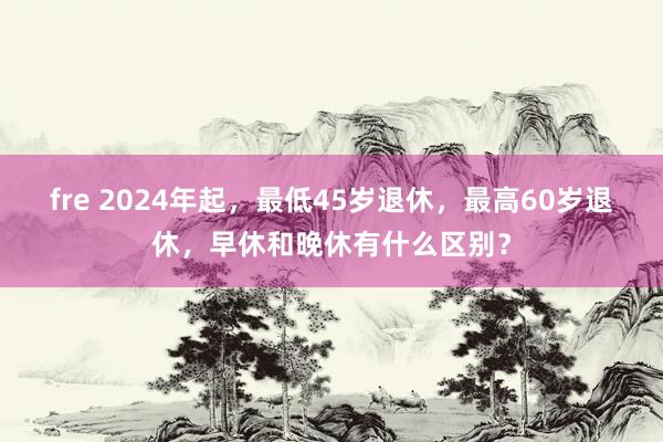 fre 2024年起，最低45岁退休，最高60岁退休，早休和晚休有什么区别？