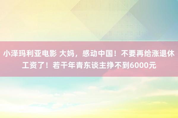 小泽玛利亚电影 大妈，感动中国！不要再给涨退休工资了！若干年青东谈主挣不到6000元