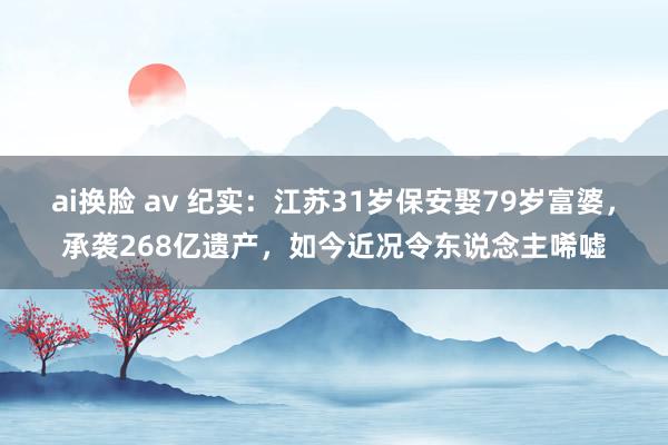 ai换脸 av 纪实：江苏31岁保安娶79岁富婆，承袭268亿遗产，如今近况令东说念主唏嘘