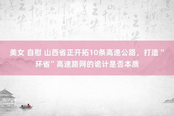 美女 自慰 山西省正开拓10条高速公路，打造“环省”高速路网的诡计是否本质