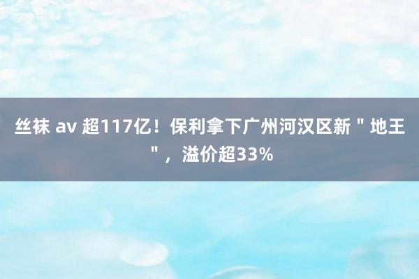 丝袜 av 超117亿！保利拿下广州河汉区新＂地王＂，溢价超33%