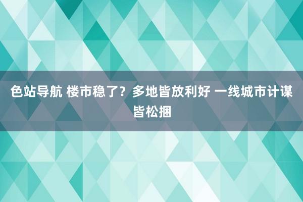 色站导航 楼市稳了？多地皆放利好 一线城市计谋皆松捆