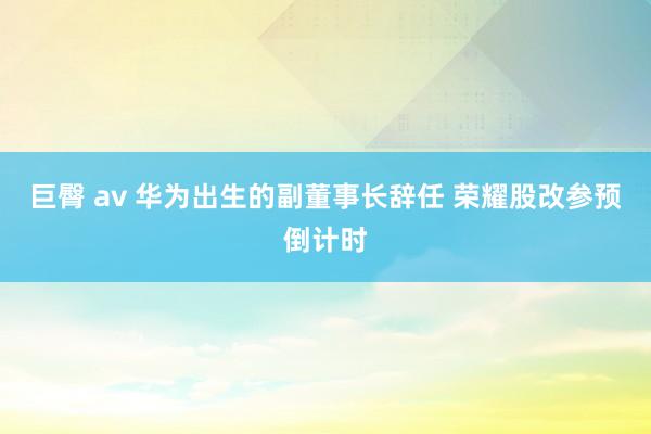 巨臀 av 华为出生的副董事长辞任 荣耀股改参预倒计时