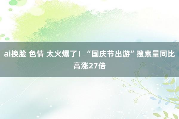 ai换脸 色情 太火爆了！“国庆节出游”搜索量同比高涨27倍