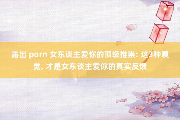 露出 porn 女东谈主爱你的顶级推崇: 这3种嗅觉, 才是女东谈主爱你的真实反馈