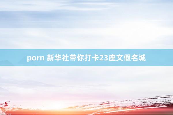 porn 新华社带你打卡23座文假名城