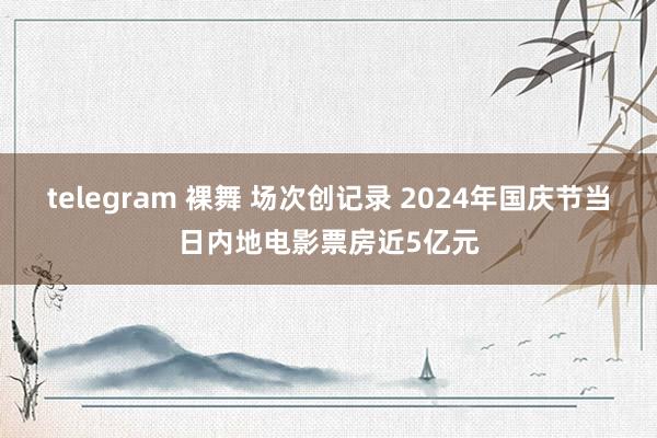 telegram 裸舞 场次创记录 2024年国庆节当日内地电影票房近5亿元