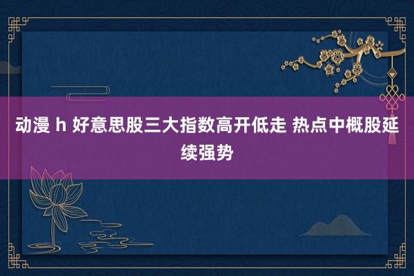 动漫 h 好意思股三大指数高开低走 热点中概股延续强势