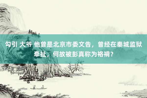 勾引 大爷 他曾是北京市委文告，曾经在秦城监狱牵扯，何故被彭真称为袼褙？