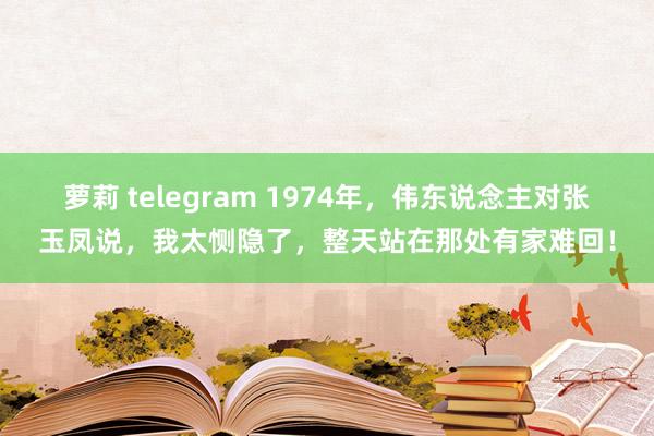 萝莉 telegram 1974年，伟东说念主对张玉凤说，我太恻隐了，整天站在那处有家难回！