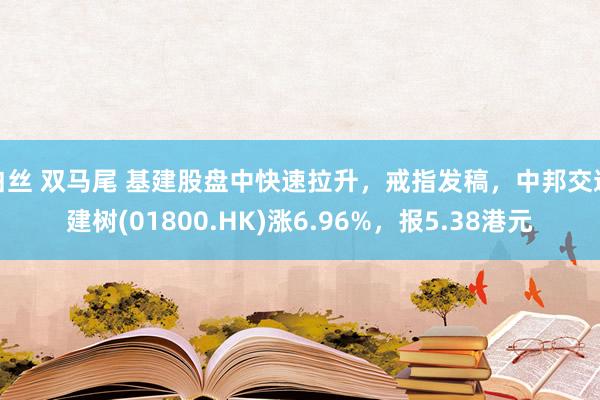 白丝 双马尾 基建股盘中快速拉升，戒指发稿，中邦交通建树(01800.HK)涨6.96%，报5.38港元