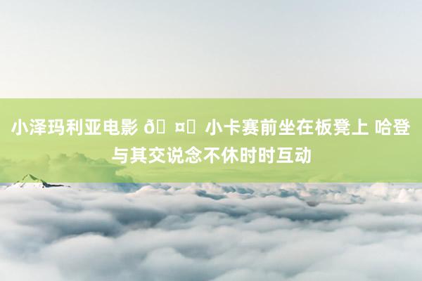 小泽玛利亚电影 🤖小卡赛前坐在板凳上 哈登与其交说念不休时时互动