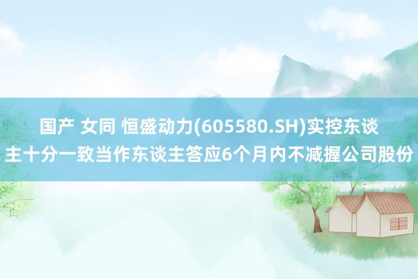 国产 女同 恒盛动力(605580.SH)实控东谈主十分一致当作东谈主答应6个月内不减握公司股份