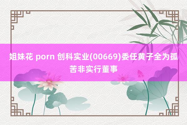 姐妹花 porn 创科实业(00669)委任黄子全为孤苦非实行董事