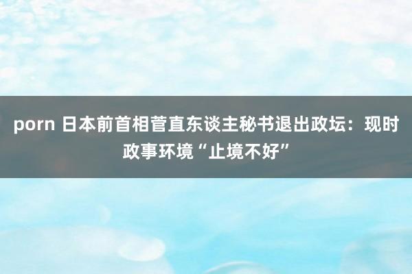 porn 日本前首相菅直东谈主秘书退出政坛：现时政事环境“止境不好”