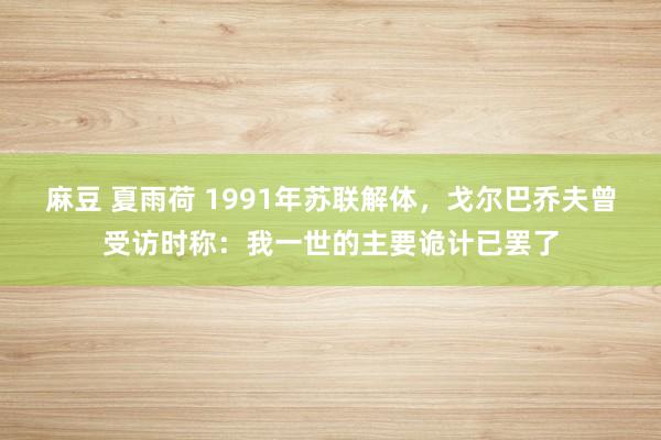 麻豆 夏雨荷 1991年苏联解体，戈尔巴乔夫曾受访时称：我一世的主要诡计已罢了