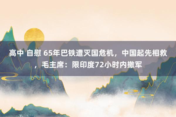 高中 自慰 65年巴铁遭灭国危机，中国起先相救，毛主席：限印度72小时内撤军