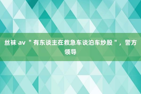 丝袜 av ＂有东谈主在救急车谈泊车炒股＂，警方领导