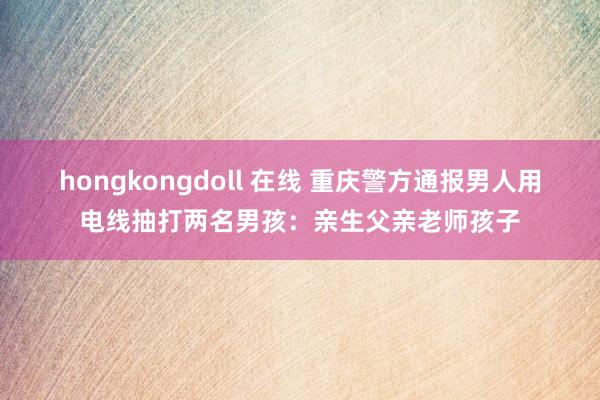 hongkongdoll 在线 重庆警方通报男人用电线抽打两名男孩：亲生父亲老师孩子