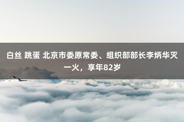 白丝 跳蛋 北京市委原常委、组织部部长李炳华灭一火，享年82岁