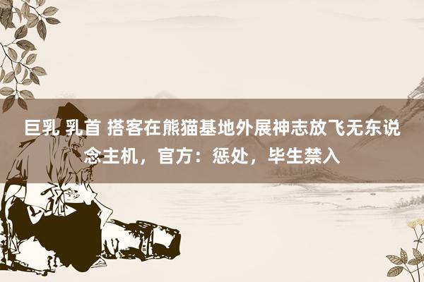 巨乳 乳首 搭客在熊猫基地外展神志放飞无东说念主机，官方：惩处，毕生禁入