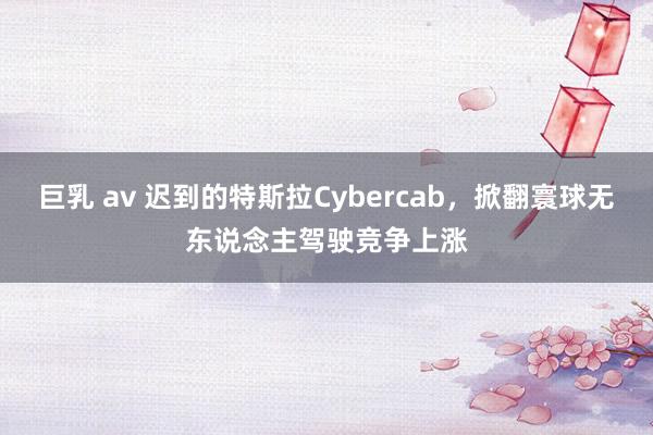 巨乳 av 迟到的特斯拉Cybercab，掀翻寰球无东说念主驾驶竞争上涨