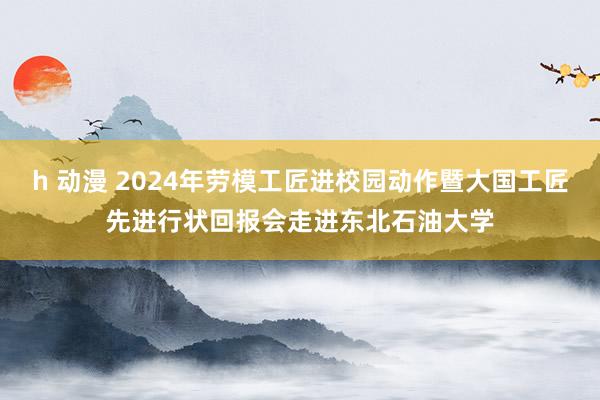 h 动漫 2024年劳模工匠进校园动作暨大国工匠先进行状回报会走进东北石油大学