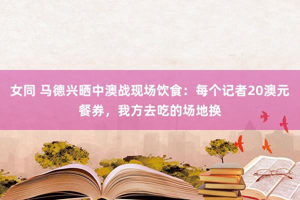 女同 马德兴晒中澳战现场饮食：每个记者20澳元餐券，我方去吃的场地换