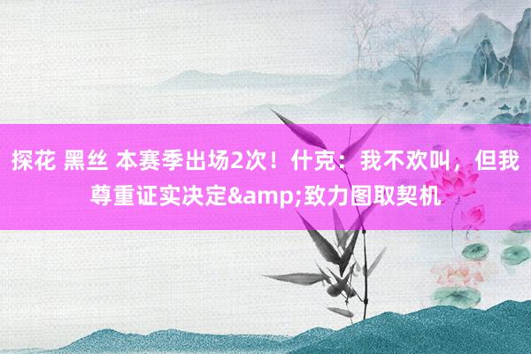 探花 黑丝 本赛季出场2次！什克：我不欢叫，但我尊重证实决定&致力图取契机